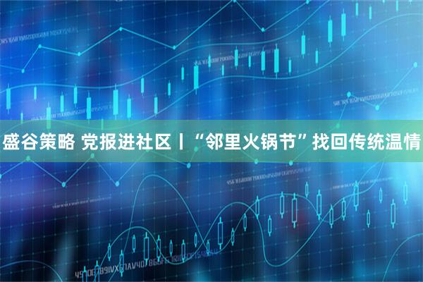 盛谷策略 党报进社区丨“邻里火锅节”找回传统温情