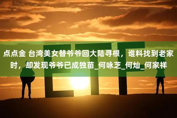 点点金 台湾美女替爷爷回大陆寻根,谁料找到老家时,却发现爷爷已成独苗_何咏芝_何灿_何家祥