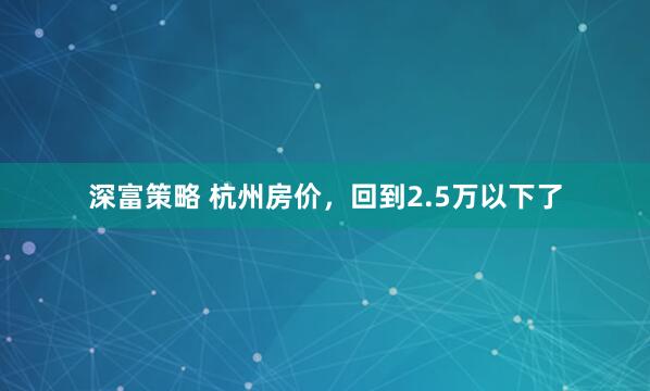 深富策略 杭州房价，回到2.5万以下了