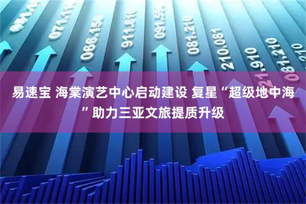 易速宝 海棠演艺中心启动建设 复星“超级地中海”助力三亚文旅提质升级