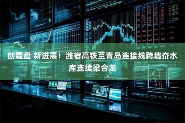 创赢盘 新进展！潍宿高铁至青岛连接线跨墙夼水库连续梁合龙