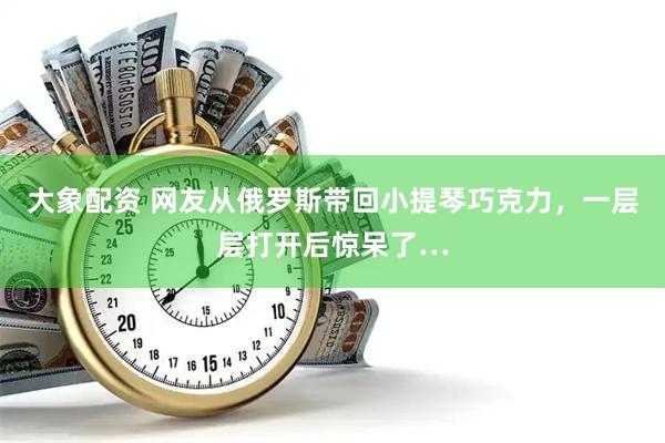 大象配资 网友从俄罗斯带回小提琴巧克力，一层层打开后惊呆了…